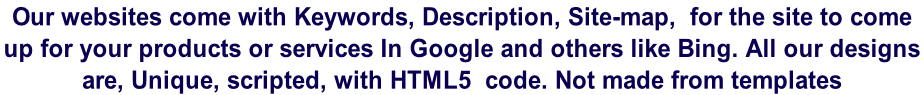 Our websites come with Keywords, Description, Site-map,  for the site to come  up for your products or services In Google and others like Bing. All our designs  are, Unique, scripted, with HTML5  code. Not made from templates