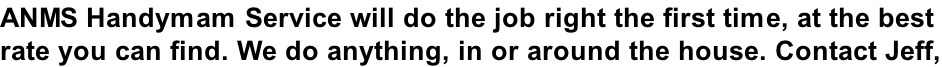 ANMS Handymam Service will do the job right the first time, at the best  rate you can find. We do anything, in or around the house. Contact Jeff,
